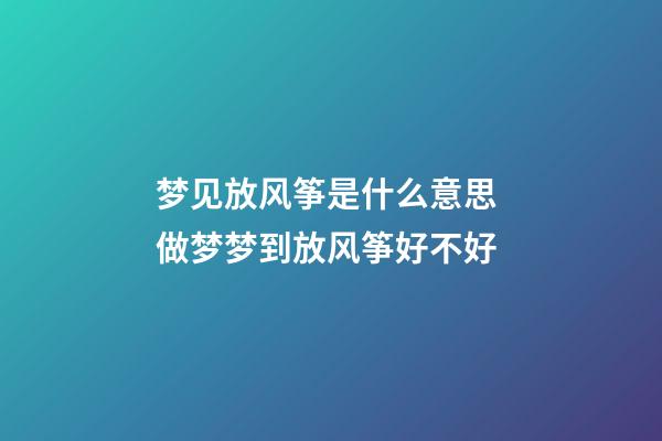 梦见放风筝是什么意思 做梦梦到放风筝好不好